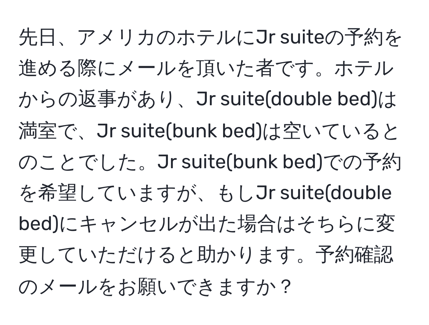 先日、アメリカのホテルにJr suiteの予約を進める際にメールを頂いた者です。ホテルからの返事があり、Jr suite(double bed)は満室で、Jr suite(bunk bed)は空いているとのことでした。Jr suite(bunk bed)での予約を希望していますが、もしJr suite(double bed)にキャンセルが出た場合はそちらに変更していただけると助かります。予約確認のメールをお願いできますか？