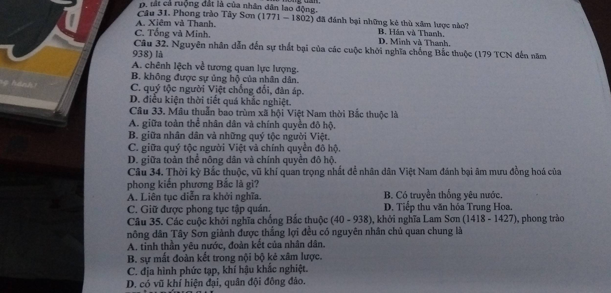 D. tất cả ruộng đất là của nhân dân lao động.
Câu 31. Phong trào Tây Sơn (1771 - 1802) đã đánh bại những kẻ thù xâm lược nào?
A. Xiêm và Thanh. B. Hán và Thanh.
C. Tống và Minh. D. Minh và Thanh.
Câu 32. Nguyên nhân dẫn đến sự thất bại của các cuộc khởi nghĩa chống Bắc thuộc (179 TCN đến năm
938) là
A. chênh lệch về tương quan lực lượng.
B. không được sự ủng hộ của nhân dân.
g hánh C. quý tộc người Việt chống đối, đàn áp.
D. điều kiện thời tiết quá khắc nghiệt.
Câu 33. Mâu thuẫn bao trùm xã hội Việt Nam thời Bắc thuộc là
A. giữa toàn thể nhân dân và chính quyền đô hộ.
B. giữa nhân dân và những quý tộc người Việt.
C. giữa quý tộc người Việt và chính quyền đô hộ.
D. giữa toàn thể nông dân và chính quyền đô hộ.
Câu 34. Thời kỳ Bắc thuộc, vũ khí quan trọng nhất để nhân dân Việt Nam đánh bại âm mưu đồng hoá của
phong kiển phương Bắc là gì?
A. Liên tục diễn ra khởi nghĩa.
B. Có truyền thống yêu nước.
C. Giữ được phong tục tập quán.
D. Tiếp thu văn hóa Trung Hoa.
Câu 35. Các cuộc khởi nghĩa chống Bắc thuộc . (40-938) 0, khởi nghĩa Lam Sơn (1418-1427) , phong trào
nông dân Tây Sơn giành được thắng lợi đều có nguyên nhân chủ quan chung là
A. tinh thần yêu nước, đoàn kết của nhân dân.
B. sự mất đoàn kết trong nội bộ kẻ xâm lược.
C. địa hình phức tạp, khí hậu khắc nghiệt.
D. có vũ khí hiện đại, quân đội đông đảo.