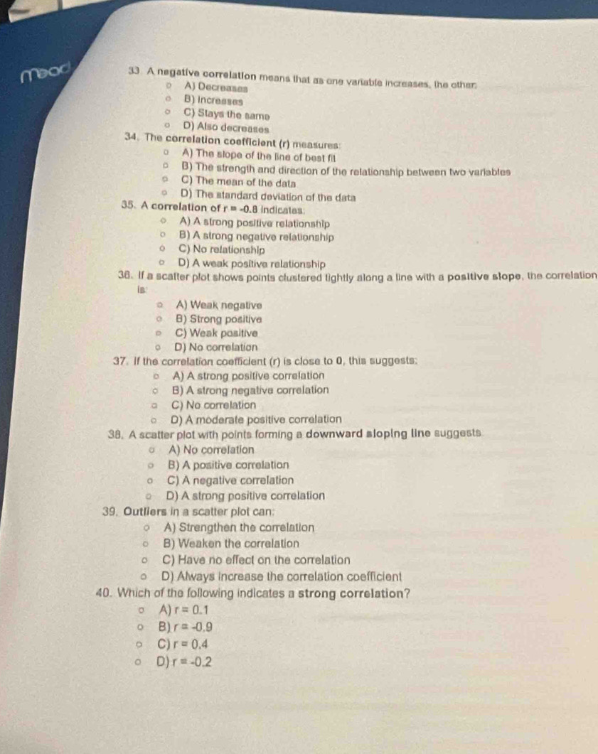 Meod 33. A negative correlation means that as one vanable increases, the other
A) Decreases
B) Increases
C) Stays the same
D) Also decreases
34. The correlation coefficient (r) measures:
A) The slope of the line of best fil
B) The strength and direction of the relationship between two variables
C) The mean of the data
D) The standard deviation of the data
35. A correlation of r=-0.8 indicales
A) A strong positive relationship
B) A strong negative relationship
C) No relationship
D) A weak positive relationship
36. If a scatter plot shows points clustered tightly along a line with a positive stope, the correlation
is
A) Weak negative
B) Strong positive
C) Weak positive
D) No correlation
37. If the correlation coefficient (r) is close to 0, this suggests:
A) A strong positive correlation
B) A strong negative correlation
C) No correlation
D) A moderate positive correlation
38. A scatter plot with points forming a downward sloping line suggests
A) No correlation
B) A positive correlation
C) A negative correlation
D) A strong positive correlation
39. Outliers in a scatter plot can:
A) Strengthen the correlation
B) Weaken the correlation
C) Have no effect on the correlation
D) Always increase the correlation coefficient
40. Which of the following indicates a strong correlation?
A) r=0.1
B) r=-0.9
C) r=0.4
D) r=-0.2