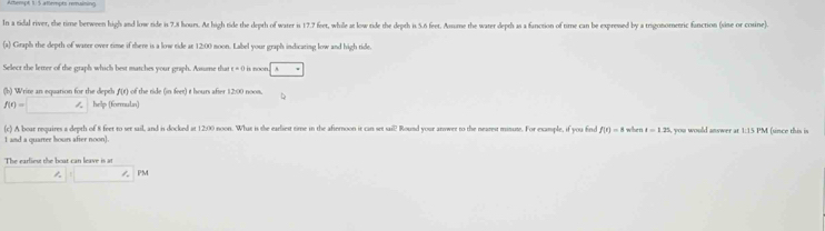 Artempt 1:5 attempts remsining 
In a tidal river, the time berween high and low tide is 7.8 hours. At high tide the depth of water is 17.7 feet, while at low tide the depth is 5.6 feet. Assume the water depth as a fanction of time can be expresed by a trigonomeric fanction (sine or cosine) 
(a) Graph the depth of warer over time if there is a low tide at 12:00 noon. Label your graph indicating low and high tide. 
Select the letter of the graph which best matches your graph. Aasume that q= () is noon 
(b) Write an equation for the depth A(t) of the tide (in feet) t hours after 12:00 noom. D
f(t)=□ / help (formula) 
(c) A boar requires a depth of 8 feet to ser sail, and is docked at 12:00 noon. What is the earliest time in the afiernoon it can set sail Round your arower to the nearest minute. For example, if you find f(r)=8
1 and a quarrer hours after noon). when t=1.25 you would answer at 1:15 PM (since this is 
The earliest the boat can leave is at 
1. PM