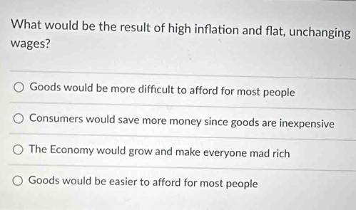 What would be the result of high inflation and flat, unchanging
wages?
Goods would be more difficult to afford for most people
Consumers would save more money since goods are inexpensive
The Economy would grow and make everyone mad rich
Goods would be easier to afford for most people