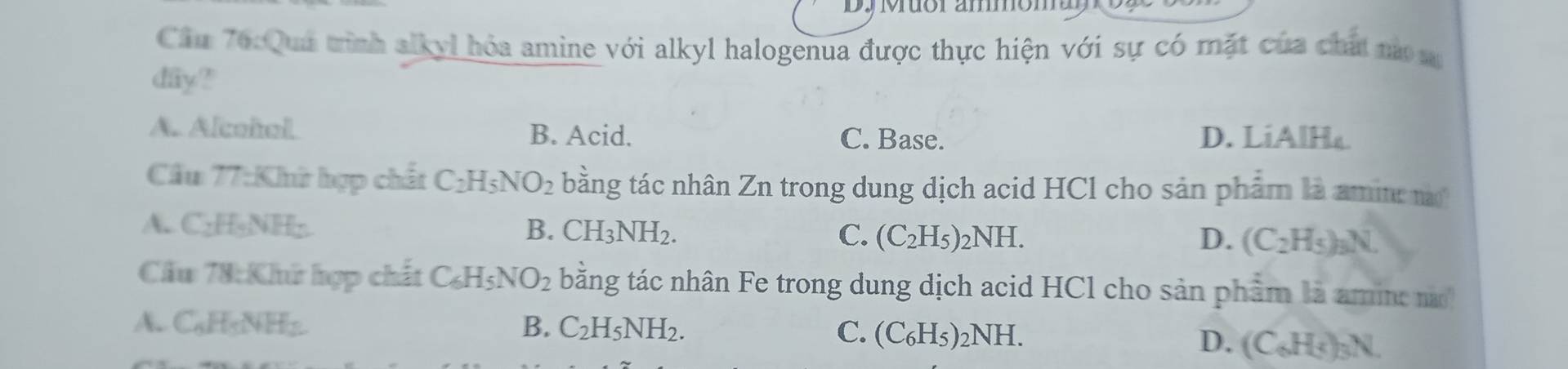 Dy Muor ammom a
Cầu 76:Qua trình alkyl hóa amine với alkyl halogenua được thực hiện với sự có mặt của chất nà s
day?
A. Alcoñol B. Acid. C. Base. D. LiAlH₄
Cầu 77:Khữ hợp chất C_2H_5NO_2 bằng tác nhân Zn trong dung dịch acid HCl cho sản phẩm là amin a
A. C_2H_5NH_2 B. CH_3NH_2. C. (C_2H_5)_2NH. (C_2H_5)_3N. 
D.
Cầu 78:Khứ hợp chất C_6H_5NO_2 bằng tác nhân Fe trong dung dịch acid HCl cho sản phẩm là amin
A. C_6H_5NH_2 B. C_2H_5NH_2. C. (C_6H_5)_2NH.
D. (C_6H_5)_3N.