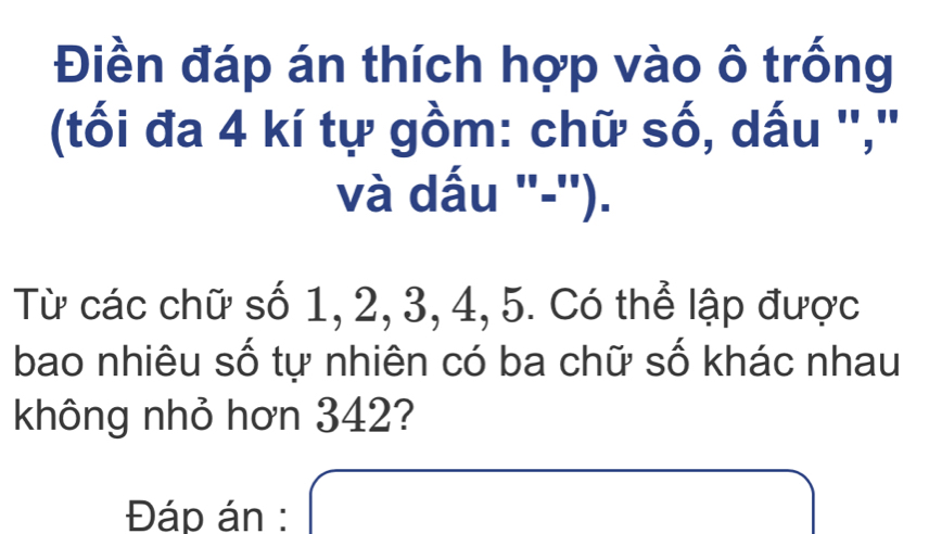 Điền đáp án thích hợp vào ô trống 
(tối đa 4 kí tự gồm: chữ số, dấu '',' 
và dấu "-''). 
Từ các chữ số 1, 2, 3, 4, 5. Có thể lập được 
bao nhiêu số tự nhiên có ba chữ số khác nhau 
không nhỏ hơn 342? 
Đáp án : x= □ /□  