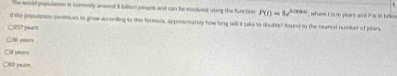 The woud posulation is correnty around 8 billion people and can be misdeled using the function P(t)=8e^(0.0084t) , where i is in years andt ? is in billio
if the population comques to grow according to this formula, approximately how long will it take to double? Round to the nearest number of years
○ 357 years
C36 years
if years
83 year