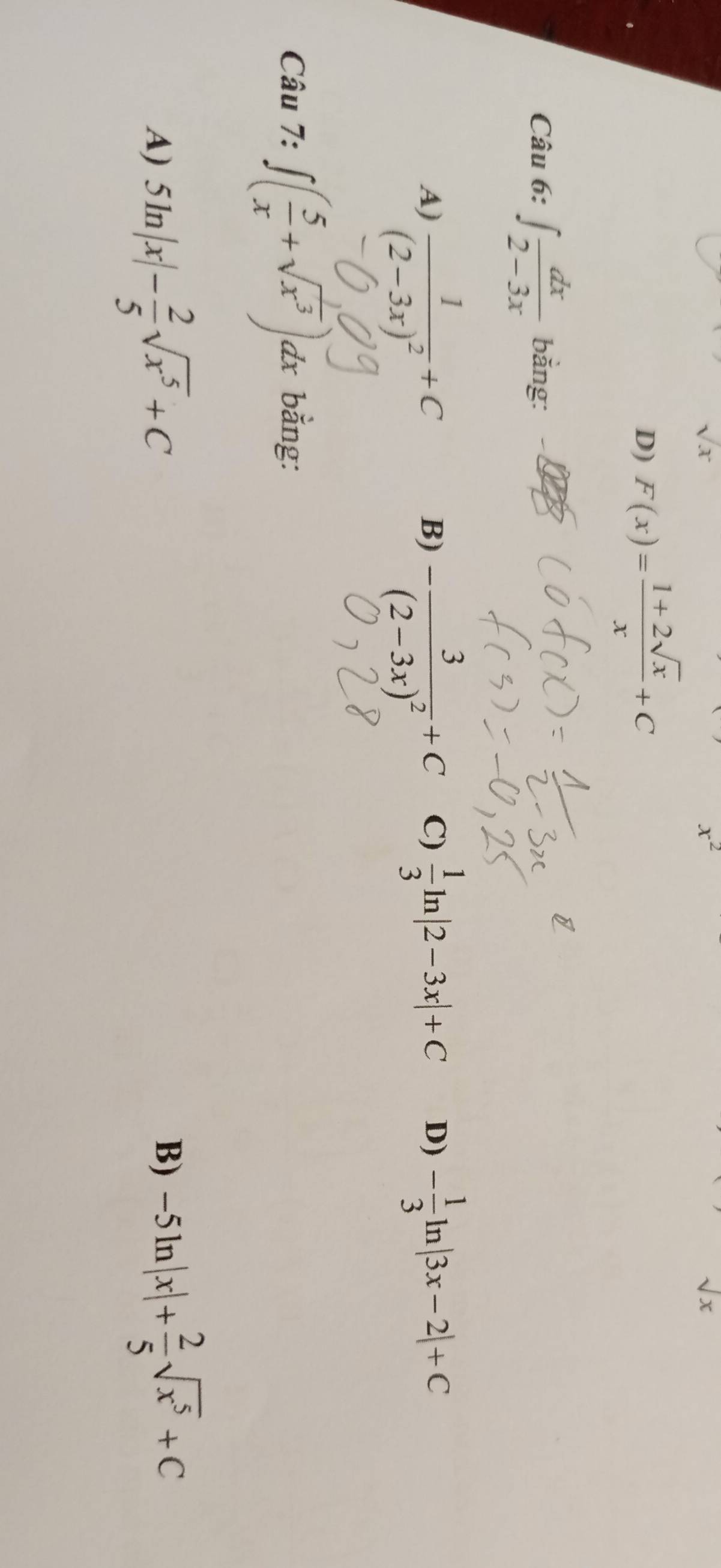 sqrt(x)
x^2
sqrt(x)
D) F(x)= (1+2sqrt(x))/x +C
Câu 6: ∈t  dx/2-3x  bằng:
A) frac 1(2-3x)^2+C  1/3 ln |2-3x|+C D) - 1/3 ln |3x-2|+C
B)
Câu -frac 3(2-3x)^2+C
C)
^a≥slant ? ∈t ( 5/x +sqrt(x^3))dx bằng:
A) 5ln |x|- 2/5 sqrt(x^5)+C
B) -5ln |x|+ 2/5 sqrt(x^5)+C