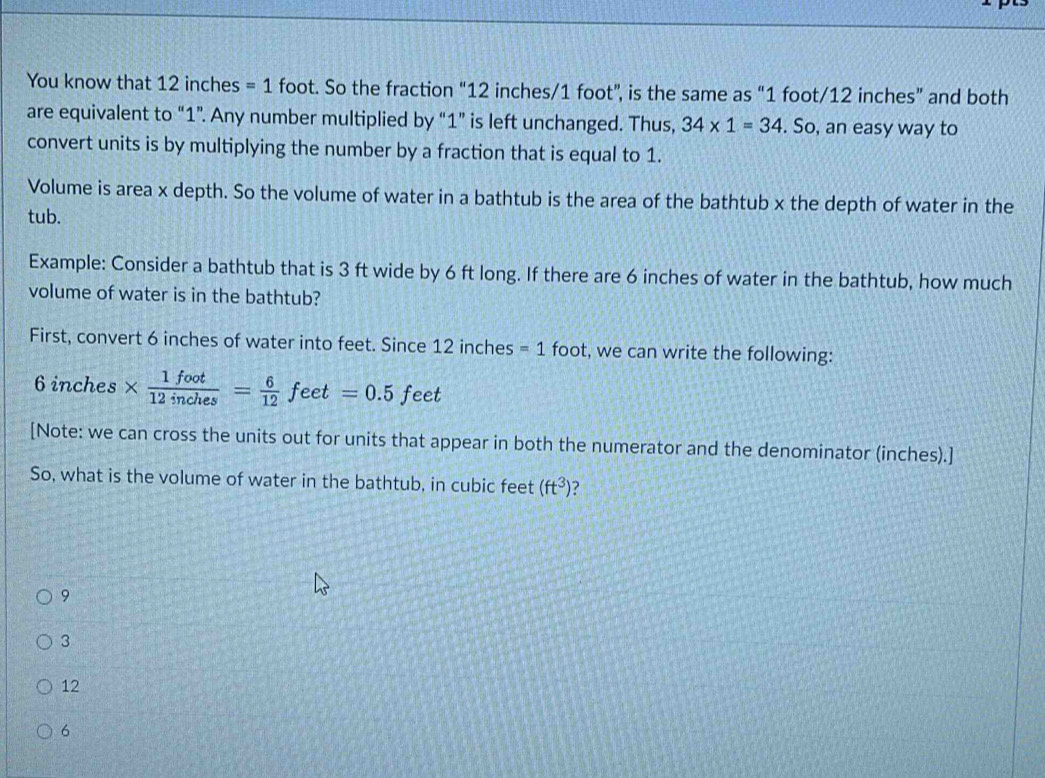 You know that 12 inches =1 foot. So the fraction “ 12 inches/1 foot ”, is the same as “ 1 foot/12 inches ” and both
are equivalent to “ 1 ”. Any number multiplied by “ 1 ” is left unchanged. Thus, 34* 1=34. So, an easy way to
convert units is by multiplying the number by a fraction that is equal to 1.
Volume is area x depth. So the volume of water in a bathtub is the area of the bathtub x the depth of water in the
tub.
Example: Consider a bathtub that is 3 ft wide by 6 ft long. If there are 6 inches of water in the bathtub, how much
volume of water is in the bathtub?
First, convert 6 inches of water into feet. Since 12 inches =1 foot, we can write the following:
6 inches *  1foot/12inches = 6/12 feet=0.5feet
[Note: we can cross the units out for units that appear in both the numerator and the denominator (inches).]
So, what is the volume of water in the bathtub, in cubic feet (ft^3)
9
3
12
6