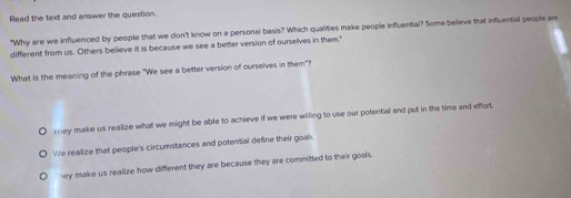 Read the text and answer the question.
"Why are we influenced by people that we don't know on a personal basis? Which qualities make people influential? Some believe that influential people are
different from us. Others believe it is because we see a better version of ourselves in them."
What is the meaning of the phrase "We see a better version of curselves in them"?
ey make us realize what we might be able to achieve if we were wiling to use our potential and put in the time and effort.
We realize that people's circumstances and potential define their goal.
ey make us realize how different they are because they are committed to their goals.