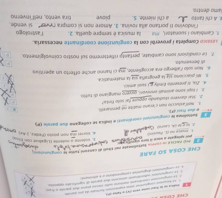 CHE COSA
I Indica se le frasi sono vere (V) o false (F).
1. Le locuzioni congiuntive sono espressioni formate da più parole.
2. Le congiunzioni coordinanti mettono sullo stesso piano due parole o frasi.
3. Le congiunzioni subordinanti uniscono due parole di significato opposto.
4. Le congiunzioni disgiuntive comprendono o e altrimenti.
CHE COSA SO FARE
P   PIù FACILE IN coPPIA Sottolìneate nei titoli di canzoni tutte le congíunzioni;
poi spiegate a voce il loro significato:
3. Volente o nolente (Ligabue con Elisa)
1. Invece no (L. Pausini)
4. Vorrei ma non posto (Fedez, J-Ax)
2. Io e te (A. Lauro)
Sottolinea le congiunzioni coordinanti e indica se collegano due parole (P)
o due frasi (F).
1. Nell’astuccio non c’erano matite né pennarelli.
F
2. Stai davvero studiando oppure fai solo finta?
p
3. I topi sono animali onnivori, ovvero mangiano di tutto.
p
4. Zia, ti presento Emily e i suoi amici.
F
5. Mi piacciono sia la geografia sia la matematica.
6. Non solo l’albergo era accogliente, ma ci hanno anche offerto un aperitivo
di benvenuto.
p
7. Le condizioni sono cambiate, pertanto rifletteremo sul nostro coinvolgimento. p
Lessico Completa i proverbi con la congiunzione coordinante necessaria.
1. Cambiano i suonatori, ma   la musica è sempre quella. 2. _l'astrologo
I’indovino ti portano alla rovina. 3. Amore non si compra   si vende.
4. A chi tanto _a chi niente. 5._ piove_ tira vento, nell’inverno
iamo dentro.