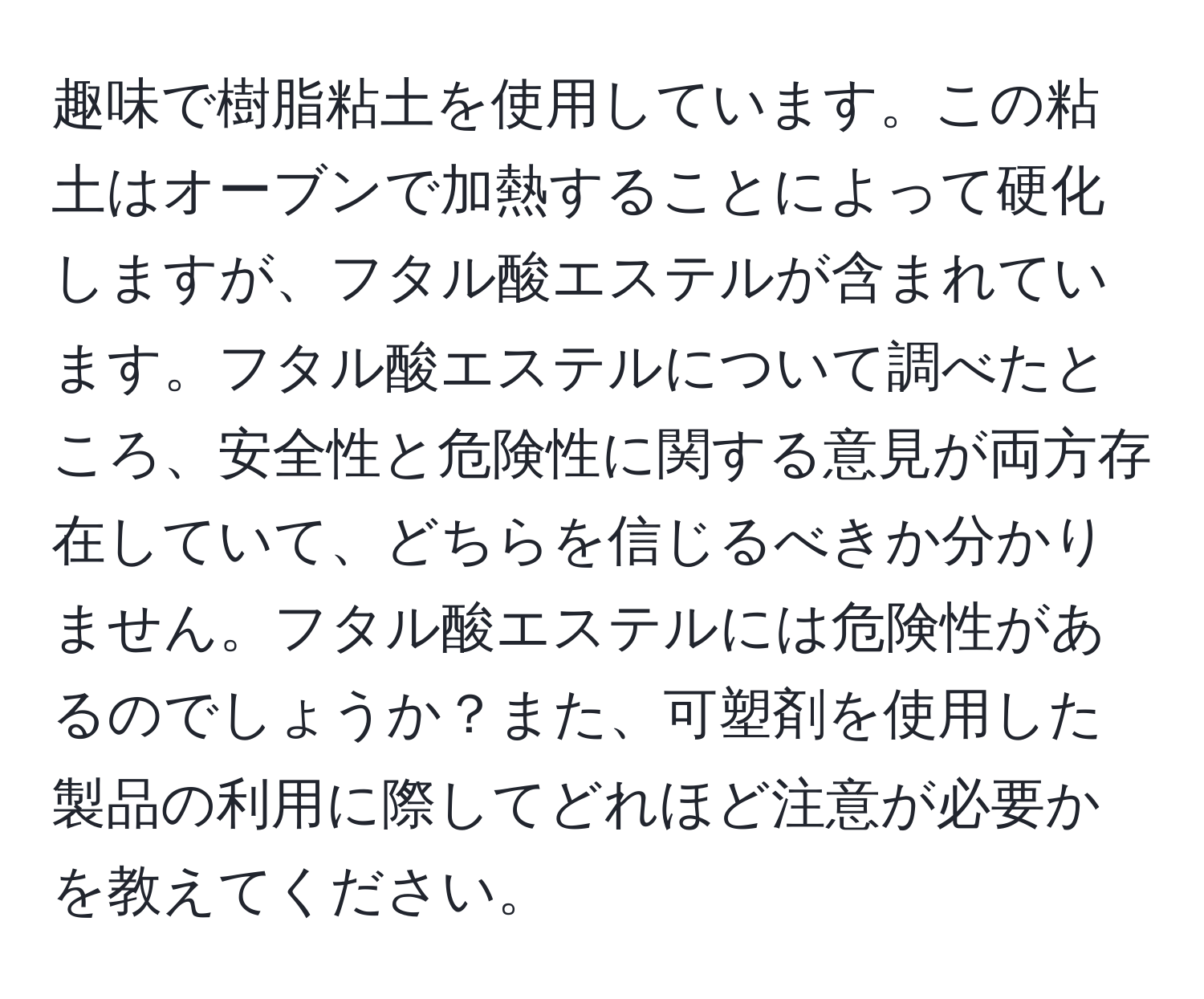 趣味で樹脂粘土を使用しています。この粘土はオーブンで加熱することによって硬化しますが、フタル酸エステルが含まれています。フタル酸エステルについて調べたところ、安全性と危険性に関する意見が両方存在していて、どちらを信じるべきか分かりません。フタル酸エステルには危険性があるのでしょうか？また、可塑剤を使用した製品の利用に際してどれほど注意が必要かを教えてください。