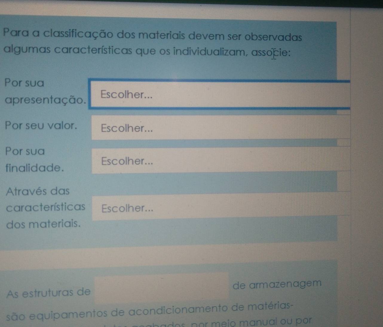 Para a classificação dos materiais devem ser observadas 
algumas características que os individualizam, associe: 
Por sua 
apresentação. 
Escolher... 
Por seu valor. Escolher... 
Por sua 
Escolher... 
finalidade. 
Através das 
características Escolher... 
dos materiais. 
As estruturas de de armazenagem 
são equipamentos de acondicionamento de matérias- 
dos por meío manual ou por