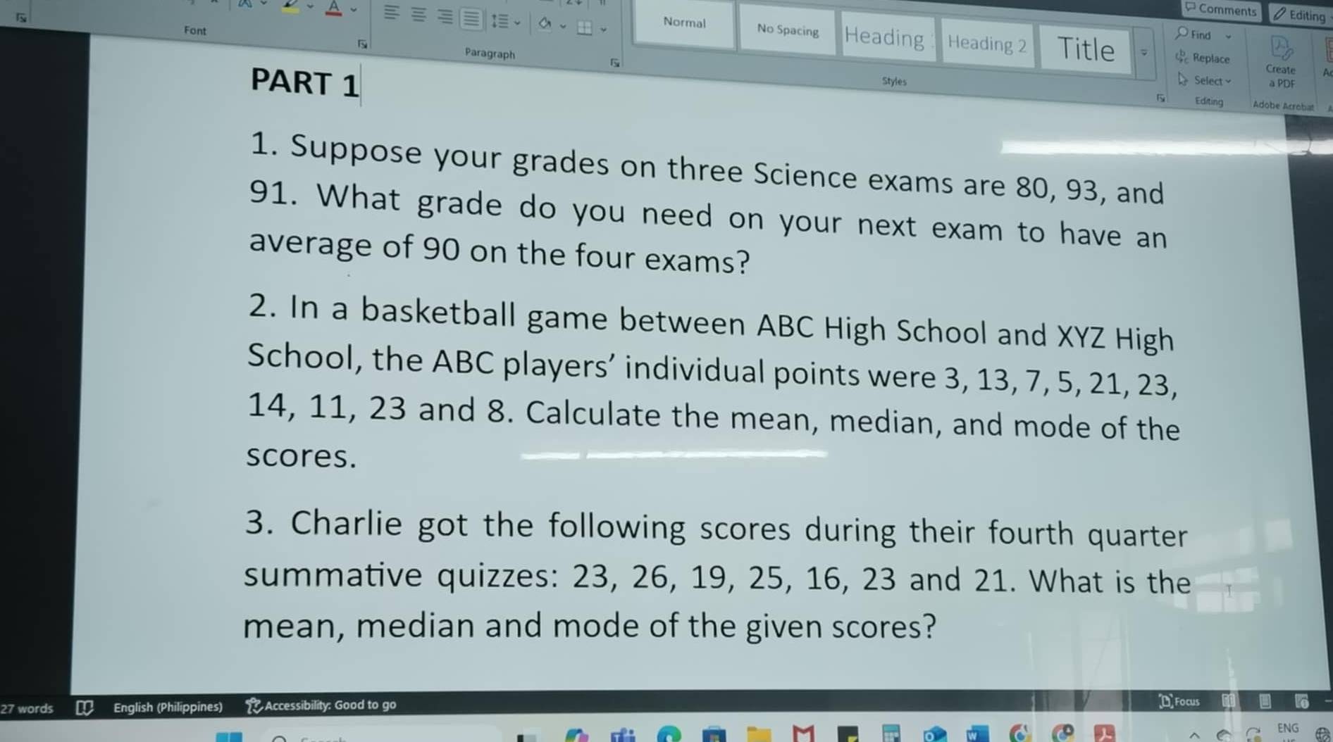 Comments Editing 
Normal Find 
Font No Spacing Heading Heading 2 Title Replace 
Paragraph 
Create 
PART 1 Styles Select a PDF 
Editing Adobe Acrobat 
1. Suppose your grades on three Science exams are 80, 93, and
91. What grade do you need on your next exam to have an 
average of 90 on the four exams? 
2. In a basketball game between ABC High School and XYZ High 
School, the ABC players’ individual points were 3, 13, 7, 5, 21, 23,
14, 11, 23 and 8. Calculate the mean, median, and mode of the 
scores. 
3. Charlie got the following scores during their fourth quarter 
summative quizzes: 23, 26, 19, 25, 16, 23 and 21. What is the 
mean, median and mode of the given scores? 
27 words € English (Philippines) Accessibility: Good to go