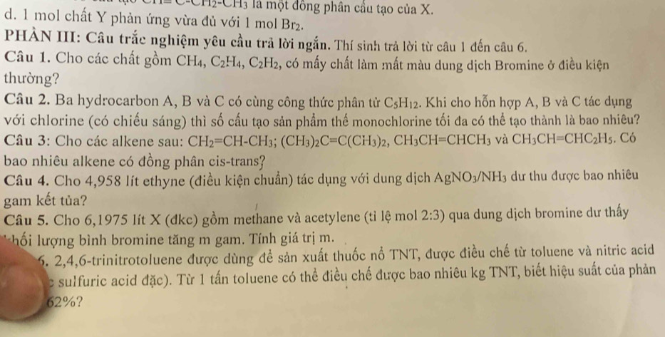 CH2-CH3 l là một đồng phân cầu tạo của X.
d. 1 mol chất Y phản ứng vừa đủ với 1 mol B 1
PHÀN III: Câu trắc nghiệm yêu cầu trả lời ngắn. Thí sinh trả lời từ câu 1 đến câu 6.
Câu 1. Cho các chất gồm -2 C_2H_4,C_2H_2 2, có mấy chất làm mất màu dung dịch Bromine ở điều kiện
thường?
Câu 2. Ba hydrocarbon A, B và C có cùng công thức phân tử C_5H_12. Khi cho hỗn hợp A, B và C tác dụng
với chlorine (có chiếu sáng) thì số cầu tạo sản phẩm thế monochlorine tối đa có thể tạo thành là bao nhiêu?
Câu 3: Cho các alkene sau: CH_2=CH-CH_3;(CH_3)_2C=C(CH_3)_2,CH_3CH=CHCH_3 và CH_3CH=CHC_2H_5. Có
bao nhiêu alkene có đồng phân cis-trans?
Câu 4. Cho 4,958 lít ethyne (điều kiện chuẩn) tác dụng với dung dịch AgNO_3/NH_3 dư thu được bao nhiêu
gam kết tủa?
Câu 5. Cho 6,1975 lít X (đkc) gồm methane và acetylene (tỉ lệ mol 2:3) qua dung dịch bromine dư thấy
ố lư  ng bình bromine tăng m gam. Tính giá trị m.
6. 2,4,6-trinitrotoluene được dùng đề sản xuất thuốc nổ TNT, được điều chế từ toluene và nitric acid
c sulfuric acid đặc). Từ 1 tấn toluene có thể điều chế được bao nhiêu kg TNT, biết hiệu suất của phản
62%?