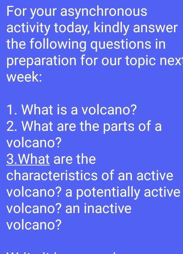 For your asynchronous 
activity today, kindly answer 
the following questions in 
preparation for our topic nex 
week: 
1. What is a volcano? 
2. What are the parts of a 
volcano? 
3.What are the 
characteristics of an active 
volcano? a potentially active 
volcano? an inactive 
volcano?