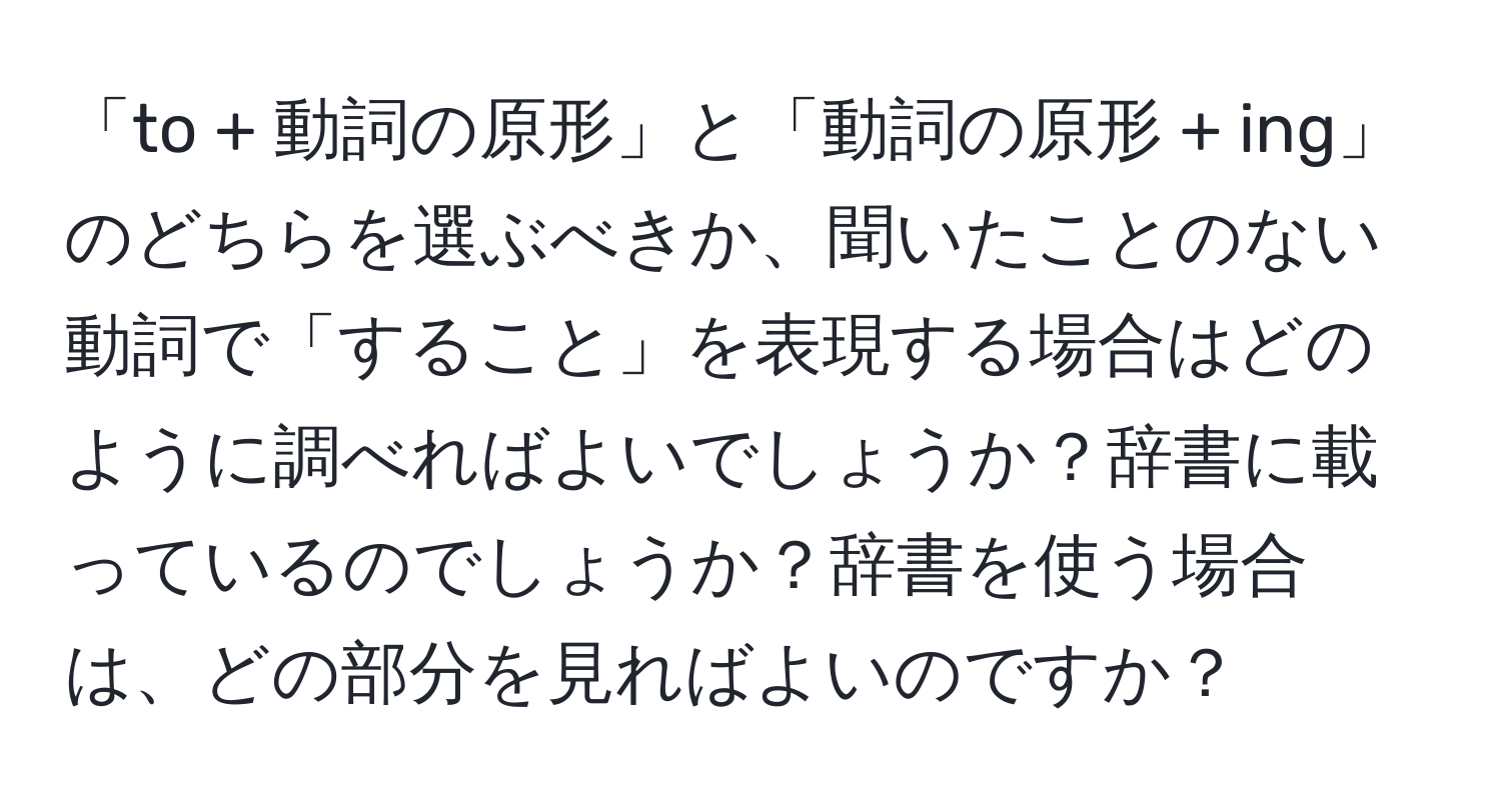 「to + 動詞の原形」と「動詞の原形 + ing」のどちらを選ぶべきか、聞いたことのない動詞で「すること」を表現する場合はどのように調べればよいでしょうか？辞書に載っているのでしょうか？辞書を使う場合は、どの部分を見ればよいのですか？