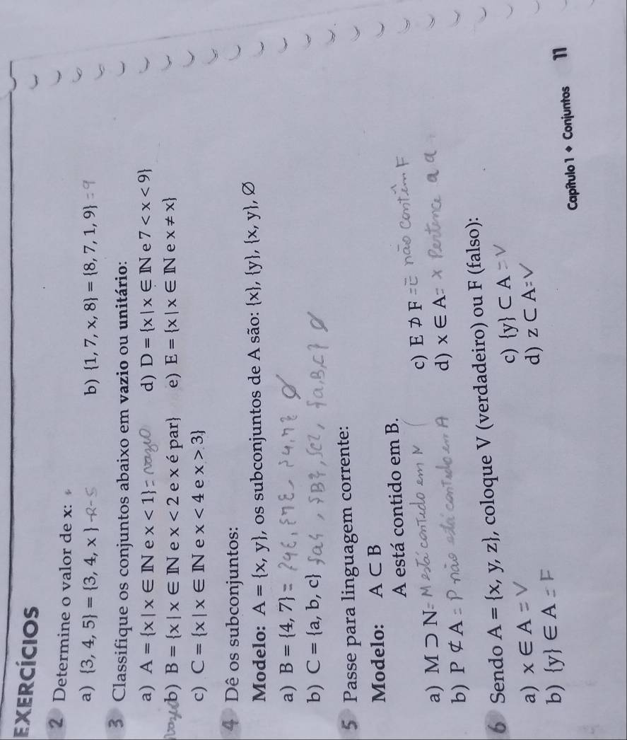 exercícios
2 Determine o valor de x :
a)  3,4,5 = 3,4,x b)  1,7,x,8 = 8,7,1,9
5 Classifique os conjuntos abaixo em vazio ou unitário:
a) A= x|x∈ IN e x<1 d) D= x|x∈ IN e 7
b) B= x|x∈ IN e x<2</tex> e xepar e) E= x|x∈ IN e x!= x
c) C= x|x∈ IN e x<4</tex> e x>3
4 Dê os subconjuntos:
Modelo: A= x,y , os subconjuntos de A são:  x , y , x,y , ,varnothing
a) B= 4,7
b) C= a,b,c
5 Passe para linguagem corrente:
Modelo: A⊂ B
A está contido em B.
c) E!= F
a) Msupset N
d) x∈ A
b) Pnot ⊂ A
6 Sendo A= x,y,z , coloque V (verdadeiro) ou F (falso):
c)  y ⊂ A
a) x∈ A z⊂ A=
d)
b)  y ∈ A
Capítulo 1 + Conjuntos 11