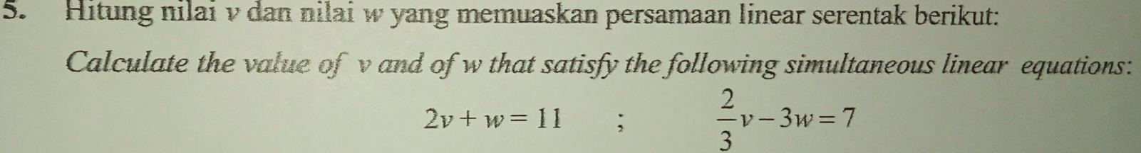 Hitung nilai v dan nilai w yang memuaskan persamaan linear serentak berikut: 
Calculate the value of v and of w that satisfy the following simultaneous linear equations:
2v+w=11;
 2/3 v-3w=7