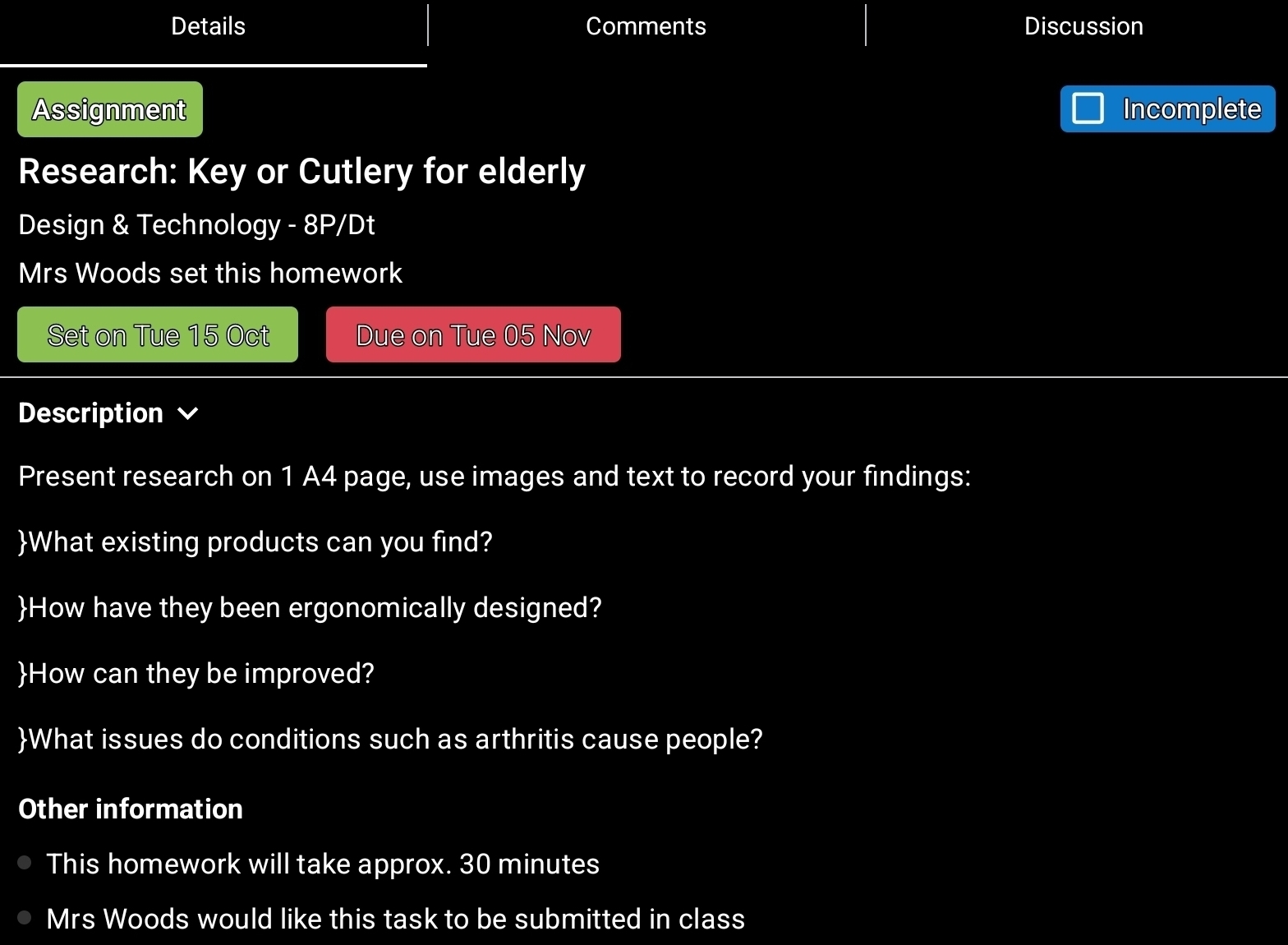 Details Comments Discussion 
Assignment Incomplete 
Research: Key or Cutlery for elderly 
Design & Technology - 8P/Dt 
Mrs Woods set this homework 
Set on Tue 15 Oct Due on Tue 05 Nov 
Description 
Present research on 1 A4 page, use images and text to record your findings: 
What existing products can you find? 
How have they been ergonomically designed? 
How can they be improved? 
What issues do conditions such as arthritis cause people? 
Other information 
This homework will take approx. 30 minutes
Mrs Woods would like this task to be submitted in class