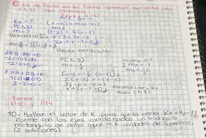 ⑧ Eg de Recd en su farmd geteral ae pad por
(1,3) ece pavaleld
 2/a x_2-y+ 1/B =beginarrayr 4 -1endarray =0
Eq= ? (y-y_1)=m(x-x_1)
P(1,3)
m= P (y-3)=2(x-1)
1/2x-y+4=0 y-3=2x-2
m= (-4)/13 = (-(2))/-1 = (-2)/-1 = 2/1  -2x+y-1=0
∠ A'B-AB'=0 Recta pentiular
-2(-1)-2(1) P(1,3)
m_1m_2=1
-2-2=0b m=- 1/2 
2mz=-1
X A'A+B'B=0 [y-3=- 1/2 (x-1)]2 m_2=- 1/2 
1(2)+2(-1) 2(y-3)=-(x-1)
2-2=0 2y-6=-x+1 Perpendicular. Rt
x+2y-7=0y pasa cl3 
Harea 
P1O y PAH 
10= Hallarel valor de k para adela rectal kx+4y-12=0
forme con los ejes coorde nades untriangule 
rectangulo de area igual a 6 unidodes de sperficie. 
( soluciones)