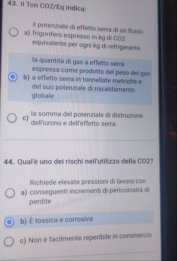 Il Ton CO2/Eq indica:
il potenziale di effetto serra di un fluido
a) frigorifero espresso in kg di CO2
equivalente per ogni kg di refrigerante.
la quantità di gas a effetto serra
espressa come prodotto del peso del gas
b) a effetto serra in tonnellate metriche e
del suo potenziale di riscaldamento
globale
c) la somma del potenziale di distruzione
dell’ozono e dell’effetto serra.
_
44. Qual'è uno dei rischi nell'utilizzo della CO2?
Richiede elevate pressioni di lavoro con
a) conseguenti incrementi di pericolosità di
perdite
b) É tossica e corrosiva
c) Non è facilmente reperibile in commercio