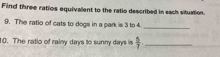 Find three ratios equivalent to the ratio described in each situation. 
9. The ratio of cats to dogs in a park is 3 to 4._ 
10. The ratio of rainy days to sunny days is  5/7 . _