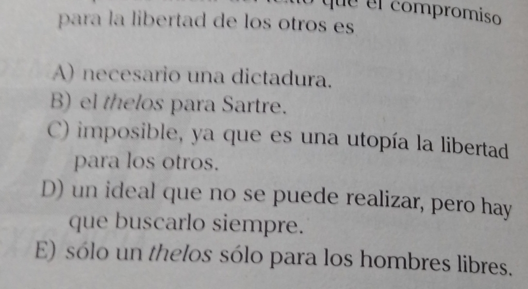 que el compromiso
para la libertad de los otros es
A) necesario una dictadura.
B) el thelos para Sartre.
C) imposible, ya que es una utopía la libertad
para los otros.
D) un ideal que no se puede realizar, pero hay
que buscarlo siempre.
E) sólo un thelos sólo para los hombres libres.