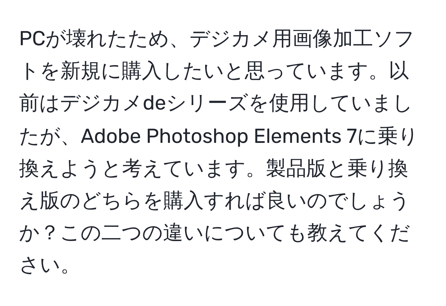 PCが壊れたため、デジカメ用画像加工ソフトを新規に購入したいと思っています。以前はデジカメdeシリーズを使用していましたが、Adobe Photoshop Elements 7に乗り換えようと考えています。製品版と乗り換え版のどちらを購入すれば良いのでしょうか？この二つの違いについても教えてください。