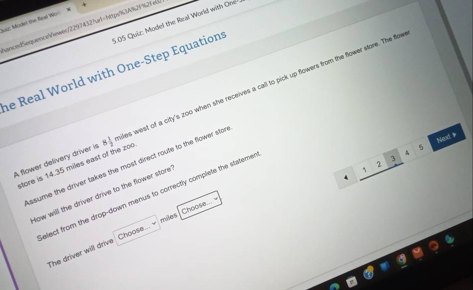 Puiz: Model the Real Worl
5.05 Quiz: Model the Real World with One-
hancedSequenceViewer/2297432?url=https%3A%2F%2Feu
he Real World with One-Step Equation
A flower delivery driver is 8 1/2 mile west of a city's zoo when she receives a call to pick up flowers from the flower store. The flow
Next ▶
5
4
3
2
ssume the driver takes the most direct route to the flower stor
store is 14.35 miles east of the zoo
1
How will the driver drive to the flower store
1
elect from the drop-down menus to correctly complete the statemer
miles
The driver will drive Choose... Choose...