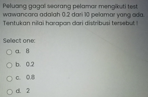 Peluang gagal seorang pelamar mengikuti test
wawancara adalah 0.2 dari 10 pelamar yang ada.
Tentukan nilai harapan dari distribusi tersebut !
Select one:
a. 8
b. 0.2
c. 0.8
d. 2