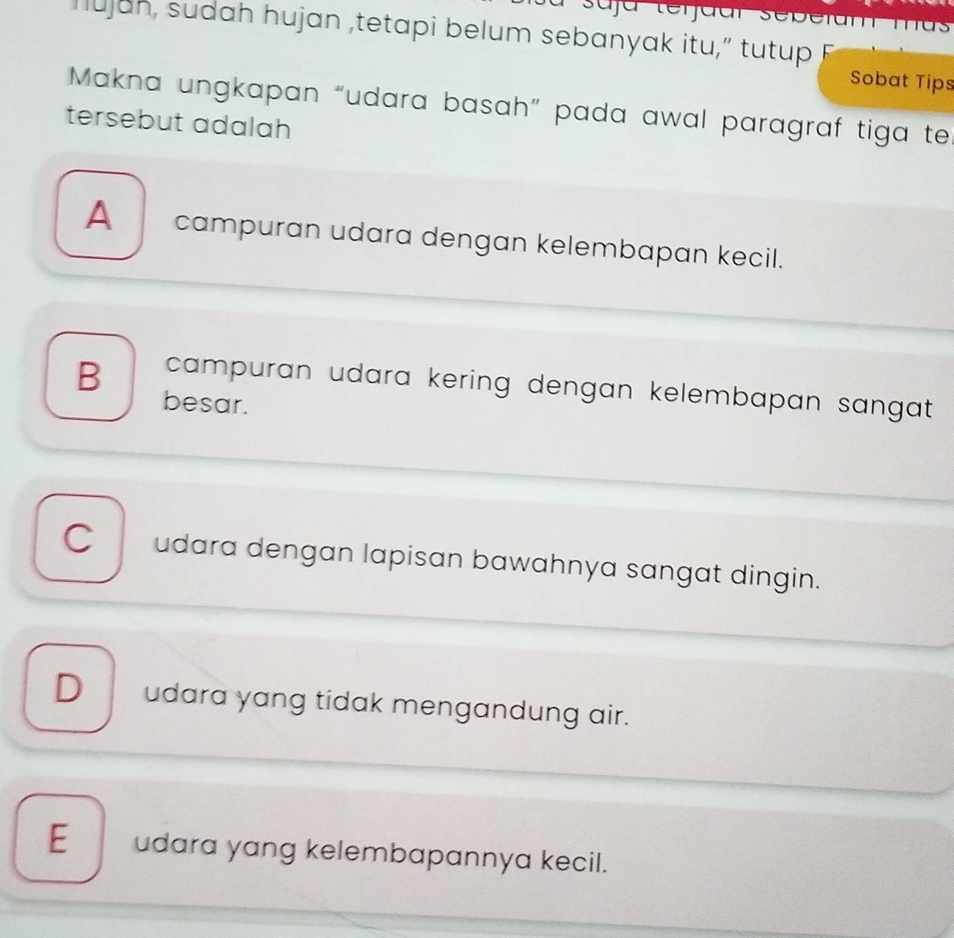 Iujan, sudah hujan ,tetapi belum sebanyak itu,” tutup F
Sobat Tips
Makna ungkapan “udara basah” pada awal paragraf tiga te
tersebut adalah
A _ campuran udara dengan kelembapan kecil.
B
campuran udara kering dengan kelembapan sangat .
besar.
C udara dengan lapisan bawahnya sangat dingin.
D__ udara yang tidak mengandung air.
E__ udara yang kelembapannya kecil.