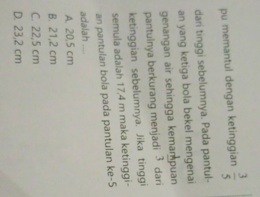 pu memantul dengan ketinggian  3/5 
dari tinggi sebelumnya. Pada pantul-
an yang ketiga bola bekel mengenai
genangan air sehingga kemampuan
pantulnya berkurang menjadi 3 dari
ketinggian sebelumnya. Jika tinggi
semula adalah 17,4 m maka ketinggi-
an pantulan bola pada pantulan ke- 5
adalah ....
A. 20,5 cm
B. 21,2 cm
C. 22,5 cm
D. 23,2 cm