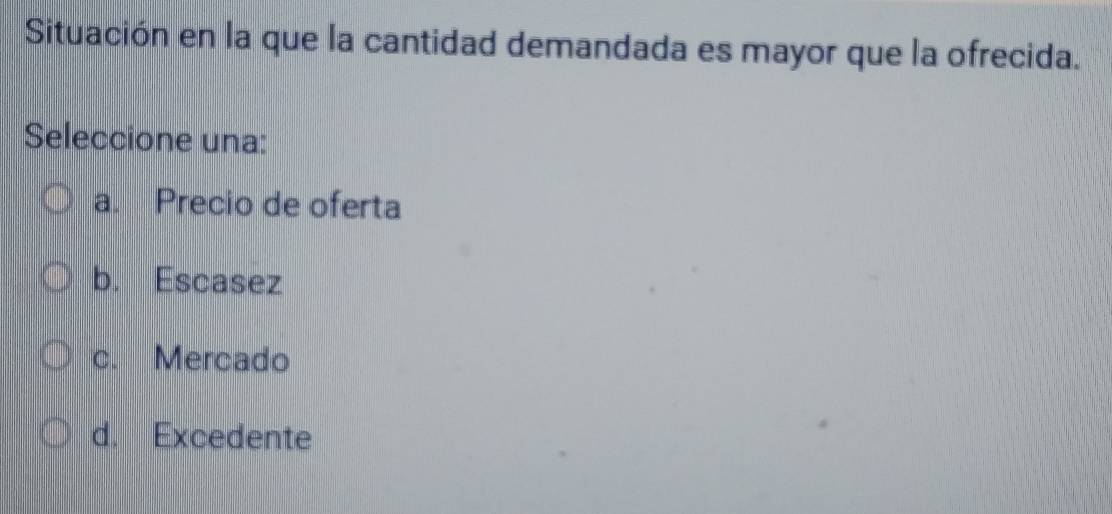 Situación en la que la cantidad demandada es mayor que la ofrecida.
Seleccione una:
a. Precio de oferta
b. Escasez
c. Mercado
d. Excedente