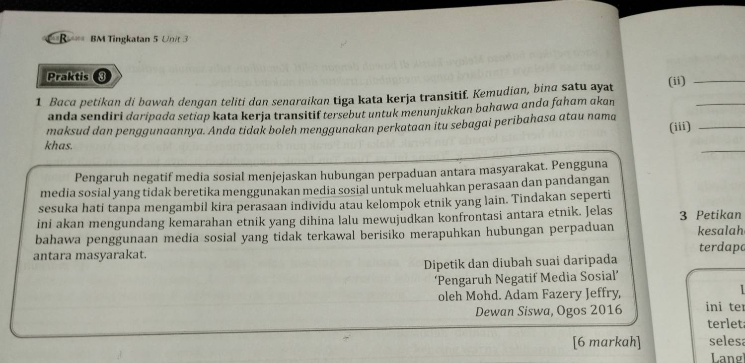 BM Tingkatan 5 Unit 3 
Praktis ③ 
1 Baca petikan di bawah dengan teliti dan senaraikan tiga kata kerja transitif. Kemudian, bina satu ayat 
(ii)_ 
anda sendiri daripada setiap kata kerja transitif tersebut untuk menunjukkan bahawa ɑnda faham akan 
_ 
maksud dan penggunaannya. Anda tidak boleh menggunakan perkataan itu sebagai peribahasa atau nama 
(iii)_ 
khas. 
_ 
Pengaruh negatif media sosial menjejaskan hubungan perpaduan antara masyarakat. Pengguna 
media sosial yang tidak beretika menggunakan media sosial untuk meluahkan perasaan dan pandangan 
sesuka hati tanpa mengambil kira perasaan individu atau kelompok etnik yang lain. Tindakan seperti 
ini akan mengundang kemarahan etnik yang dihina lalu mewujudkan konfrontasi antara etnik. Jelas 3 Petikan 
bahawa penggunaan media sosial yang tidak terkawal berisiko merapuhkan hubungan perpaduan 
kesalah 
antara masyarakat. 
terdapa 
Dipetik dan diubah suai daripada 
‘Pengaruh Negatif Media Sosial’ 
oleh Mohd. Adam Fazery Jeffry, 
Dewan Siswa, Ogos 2016 ini ter 
terlet 
[6 markah] selesa 
Lang