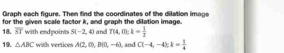 Graph each figure. Then find the coordinates of the dilation image 
for the given scale factor k, and graph the dilation image. 
18. overline ST with endpoints S(-2,4) and T(4,0); k= 1/2 
19. △ ABC with vertices A(2,0), B(0,-6) , and C(-4,-4); k= 1/4 