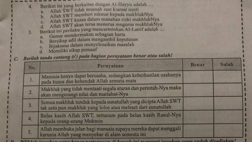 Berikut ini yang berkaitan dengan Al-Hayyu adalah ....
a. Allah ŠWT tidak musnah saat kiamat nanti
b. Allah SWT memberi nikmat kepada makhlukNya
c. Allah SWT kuasa dalam manahan rizki makhlukNya
d. Allah SWT akan terus menerus mngurus makhlukNya
5. Berikut ini perilaku yang mencerminkan Al-Latiif adalah ....
a. Gemar mendermakan sebagian harta
b. Bersikap adil dalam mengambil keputusan
e. Bijaksana dalam menyclesaikan masalah
d. Memiliki sikap pemaaf
r atau salah!