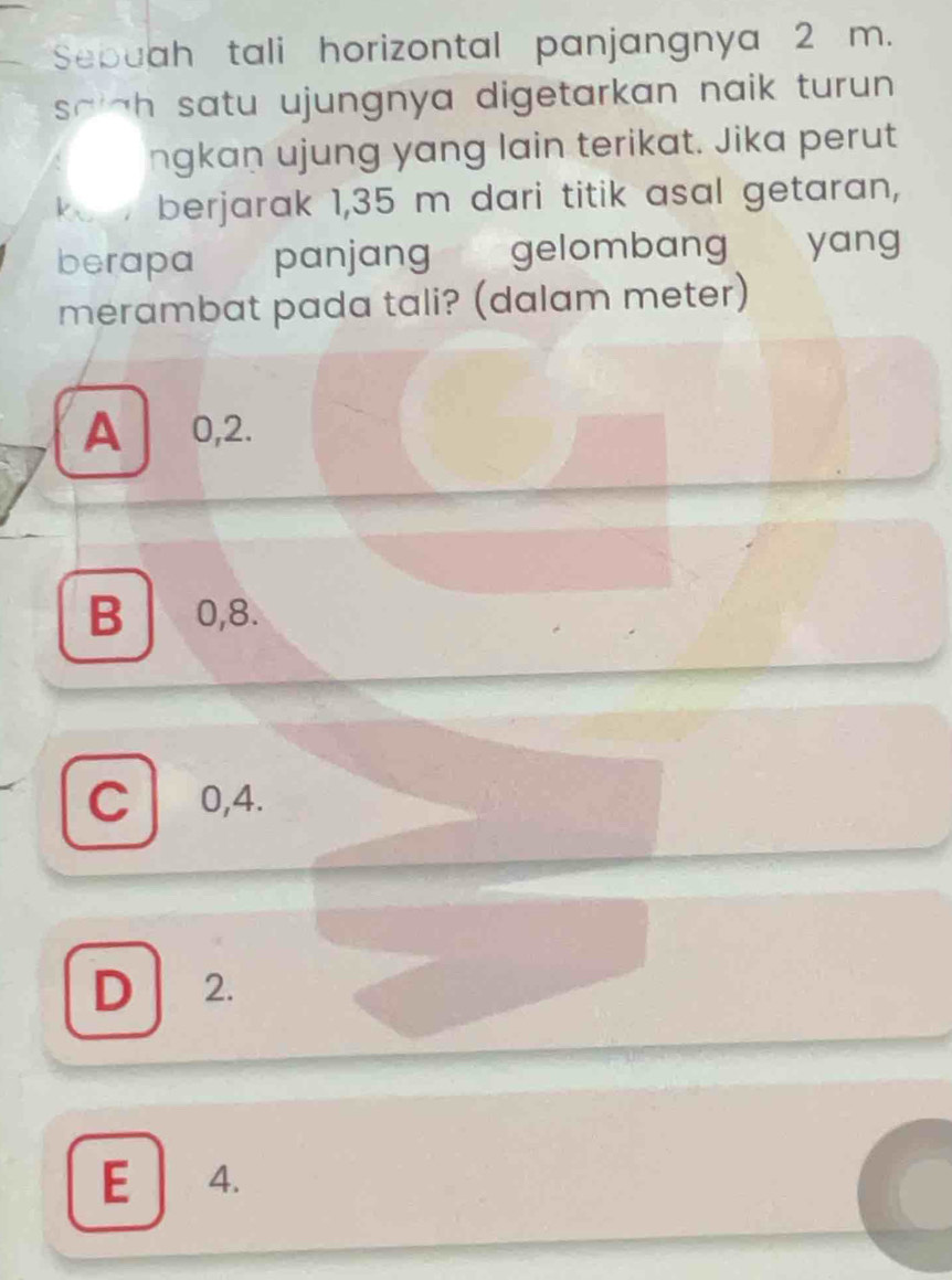 Sebuah tali horizontal panjangnya 2 m.
sa *h satu ujungnya digetarkan naik turun .
ngkan ujung yang lain terikat. Jika perut
koe berjarak 1,35 m dari titik asal getaran,
berapa panjang gelombang € yang
merambat pada tali? (dalam meter)
A 0,2.
B 0, 8.
C 0,4.
D 2.
E 4.