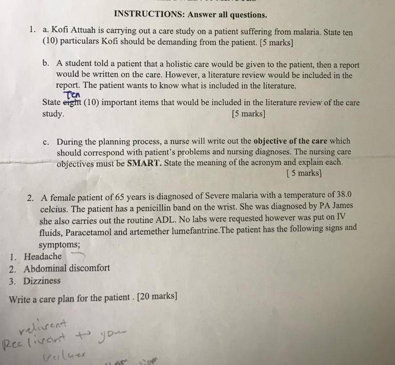 INSTRUCTIONS: Answer all questions. 
1. a. Kofi Attuah is carrying out a care study on a patient suffering from malaria. State ten 
(10) particulars Kofi should be demanding from the patient. [5 marks] 
b. A student told a patient that a holistic care would be given to the patient, then a report 
would be written on the care. However, a literature review would be included in the 
report. The patient wants to know what is included in the literature. 
State eight (10) important items that would be included in the literature review of the care 
study. [5 marks] 
c. During the planning process, a nurse will write out the objective of the care which 
should correspond with patient’s problems and nursing diagnoses. The nursing care 
objectives must be SMART. State the meaning of the acronym and explain each. 
[ 5 marks] 
2. A female patient of 65 years is diagnosed of Severe malaria with a temperature of 38.0
celcius. The patient has a penicillin band on the wrist. She was diagnosed by PA James 
she also carries out the routine ADL. No labs were requested however was put on IV 
fluids, Paracetamol and artemether lumefantrine.The patient has the following signs and 
symptoms; 
1. Headache 
2. Abdominal discomfort 
3. Dizziness 
Write a care plan for the patient . [20 marks]