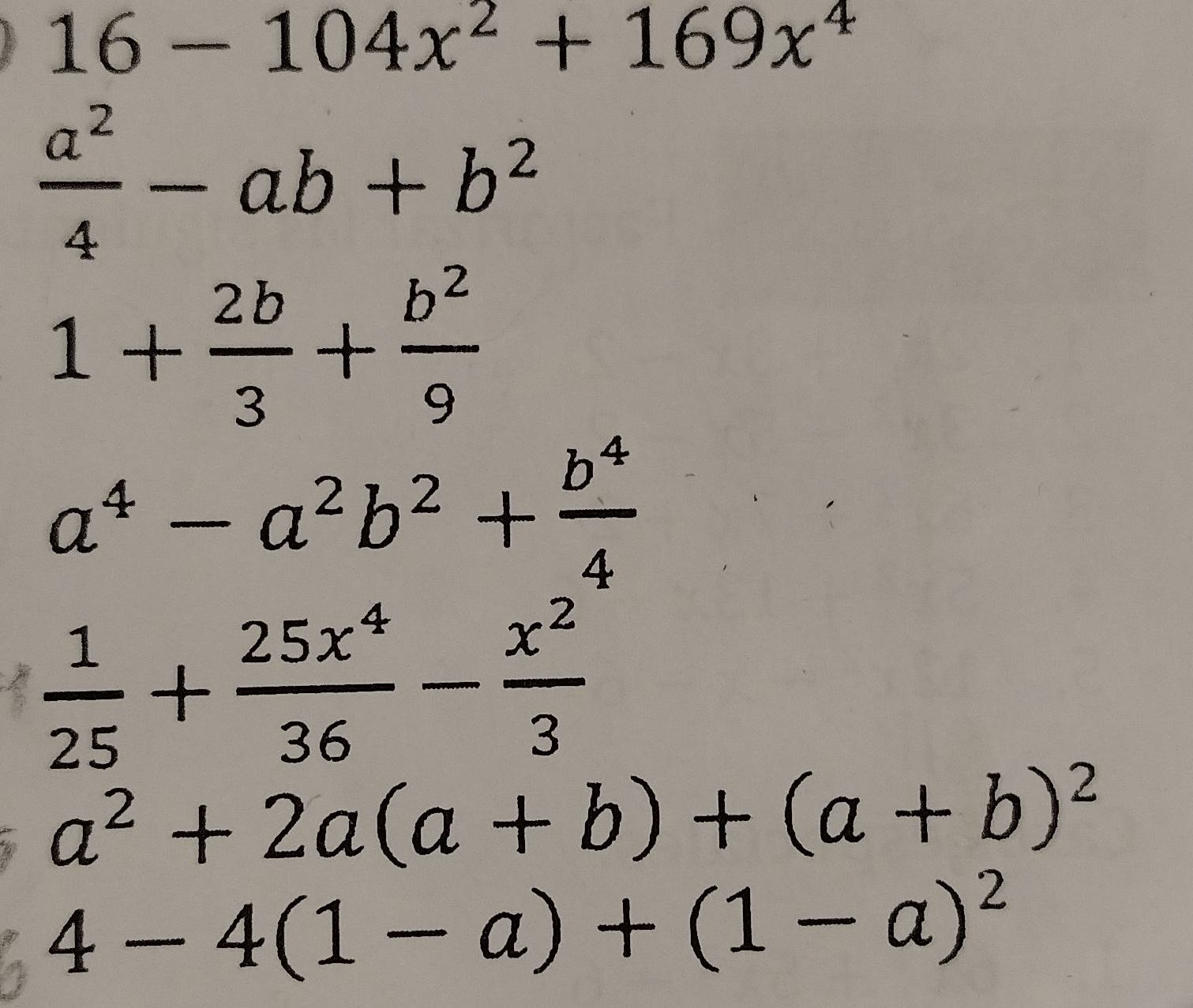 16-104x^2+169x^4
 a^2/4 -ab+b^2
1+ 2b/3 + b^2/9 
a^4-a^2b^2+ b^4/4 
 1/25 + 25x^4/36 - x^2/3 
a^2+2a(a+b)+(a+b)^2
4-4(1-a)+(1-a)^2