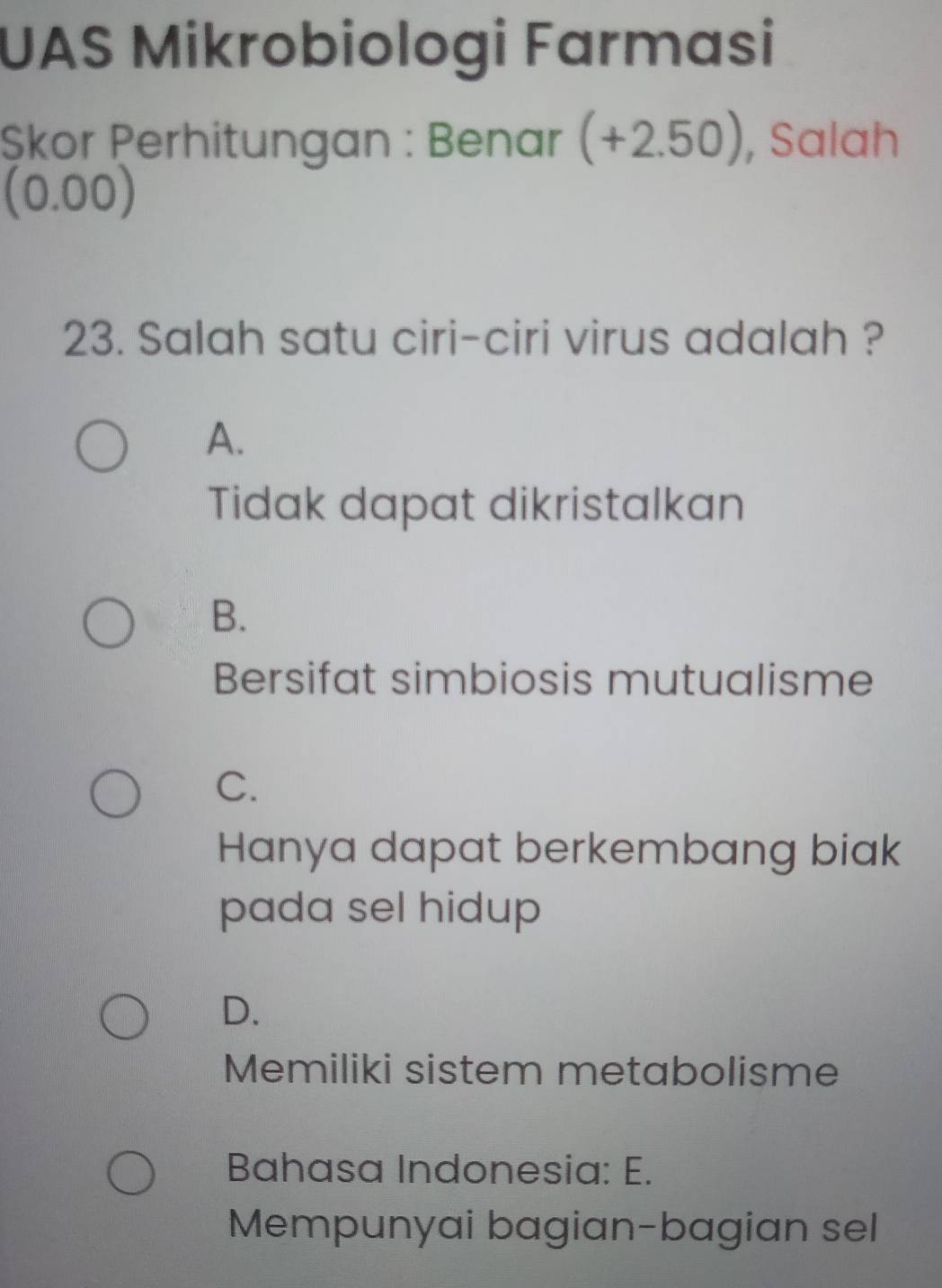 UAS Mikrobiologi Farmasi
Șkor Perhitungan : Benar (+2.50), Salah
(0.00)
23. Salah satu ciri-ciri virus adalah ?
A.
Tidak dapat dikristalkan
B.
Bersifat simbiosis mutualisme
C.
Hanya dapat berkembang biak
pada sel hidup
D.
Memiliki sistem metabolisme
Bahasa Indonesia: E.
Mempunyai bagian-bagian sel