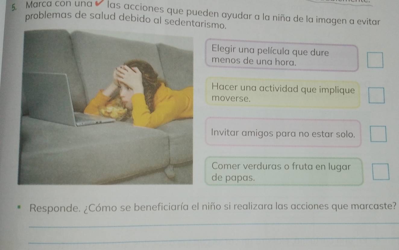 Marca con una las acciones que pueden ayudar a la niña de la imagen a evitar
problemas de salud debido al sedentarismo.
Elegir una película que dure
menos de una hora.
Hacer una actividad que implique
moverse.
Invitar amigos para no estar solo.
Comer verduras o fruta en lugar
de papas.
Responde. ¿Cómo se beneficiaría el niño si realizara las acciones que marcaste?
_
_