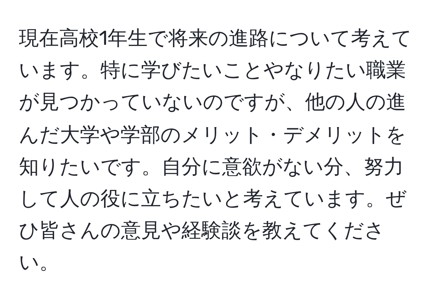 現在高校1年生で将来の進路について考えています。特に学びたいことやなりたい職業が見つかっていないのですが、他の人の進んだ大学や学部のメリット・デメリットを知りたいです。自分に意欲がない分、努力して人の役に立ちたいと考えています。ぜひ皆さんの意見や経験談を教えてください。