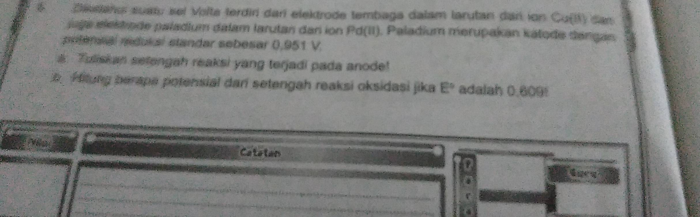 Dietano sustu sel Volta terdiri darí elektrode tembaga dalam larutan dar ion Cu(I) dan 
jaga elektiode paladium dalam larutan dan ion Pd(II). Paladium merupakan kálode dangan 
prtensal redukal slandar sebesar 0,951 V. 
a. Tuiskan setengah reaksi yang terjadi pada anode! 
Aftung berape potensial dari setengah reaksi oksidasi jika E° adalah 0.609! 
Catatan