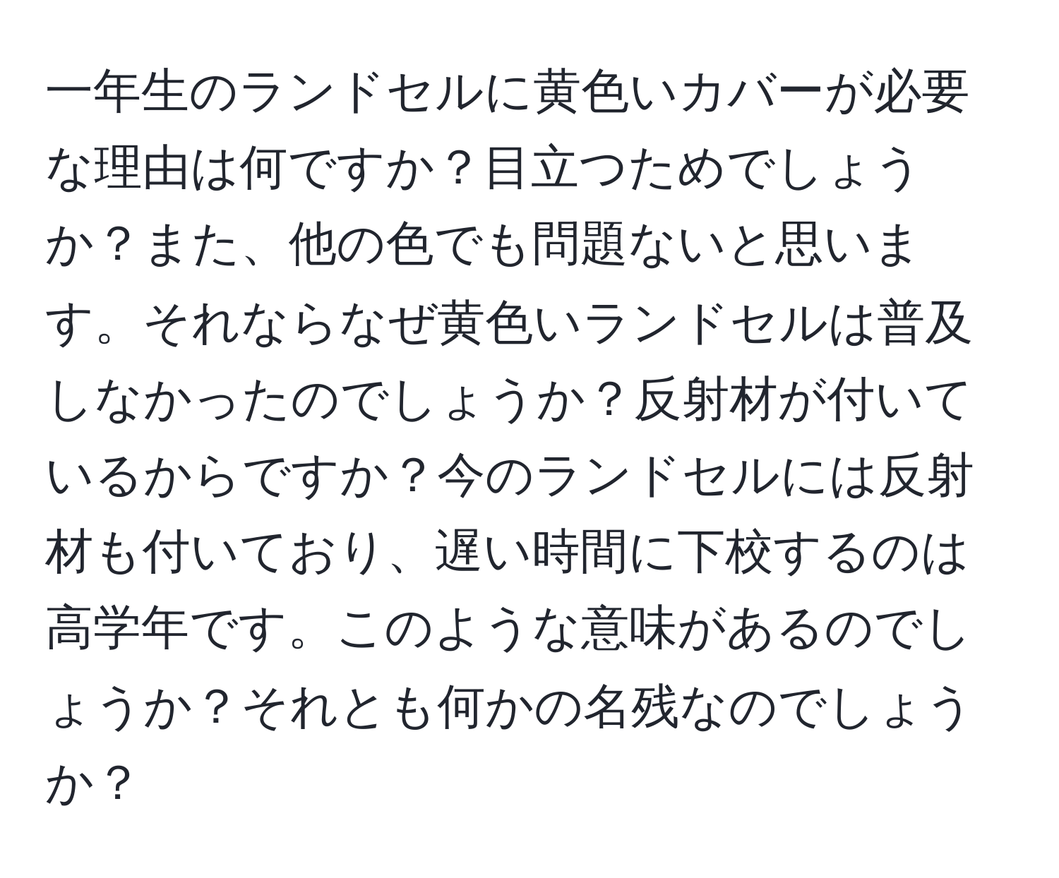 一年生のランドセルに黄色いカバーが必要な理由は何ですか？目立つためでしょうか？また、他の色でも問題ないと思います。それならなぜ黄色いランドセルは普及しなかったのでしょうか？反射材が付いているからですか？今のランドセルには反射材も付いており、遅い時間に下校するのは高学年です。このような意味があるのでしょうか？それとも何かの名残なのでしょうか？