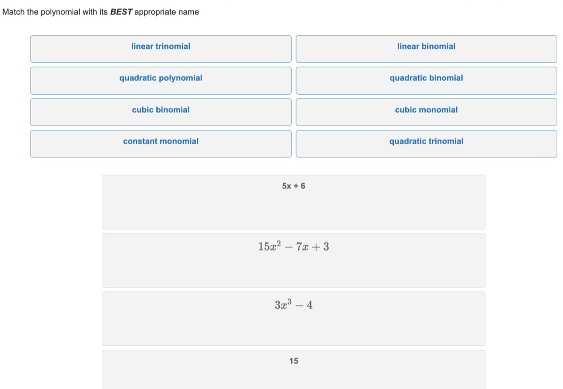 Match the polynomial with its BEST appropriate name
linear trinomial linear binomial
quadratic polynomial quadratic binomial
cubic binomial cubic monomial
constant monomial quadratic trinomial
5x+6
15x^2-7x+3
3x^3-4
15