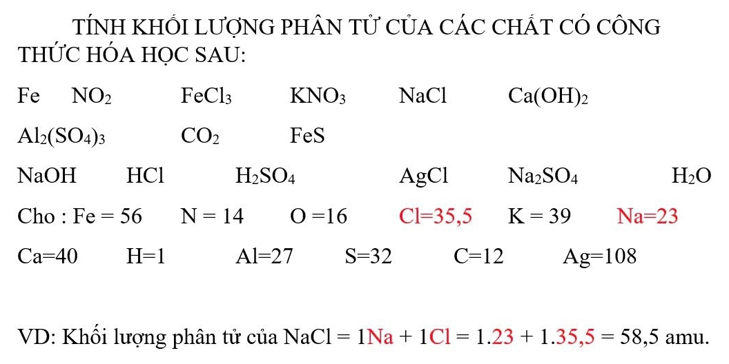 TÍNH KHỐI LƯợNG PHÂN TỨ CỦA CÁC CHÁT CÓ CÔNG 
THỨC HÓA HỌC SAU:
Fe NO_2 FeCl_3 KNO_3 NaCl Ca(OH)_2
Al_2(SO_4)_3
CO_2
FeS
NaC H HCl H_2SO_4 AgCl Na_2SO_4 H_2O
Cho : Fe=56 N=14 O=16 C1=35,5 K=39 Na=23
Ca=40 H=1 A 1=27 S=32 C=12 A g=108
VD: Khối lượng phân tử của NaCl=1Na+1Cl=1.23+1.35, 5=58,5amu.