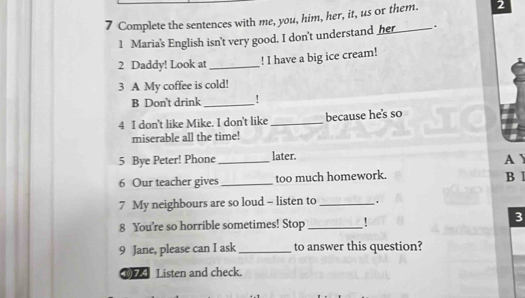 Complete the sentences with me, you, him, her, it, us or them. 
2 
1 Maria's English isn't very good. I don't understand her . 
2 Daddy! Look at_ 
! I have a big ice cream! 
3 A My coffee is cold! 
B Don't drink_ 
! 
4 I don’t like Mike. I don’t like _because hes so 
miserable all the time! 
5 Bye Peter! Phone _later. A J 
6 Our teacher gives _too much homework. B I 
7 My neighbours are so loud - listen to_ 
. 
3 
8 You're so horrible sometimes! Stop_ 
9 Jane, please can I ask_ to answer this question? 
⑨74 Listen and check.