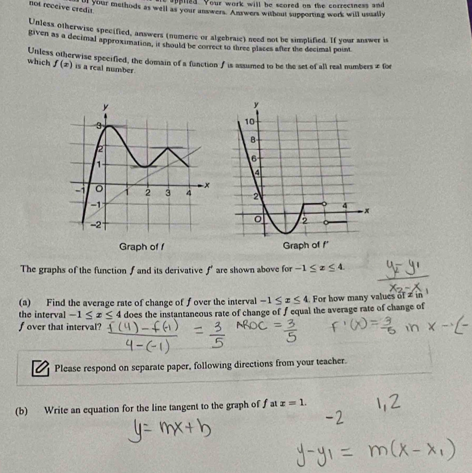 appiled. Your work will be scored on the correctness and 
not receive credit. 
rol your methods as well as your unswers. Answers without supporting work will usually 
Unless otherwise specified, answers (numeric or algebraic) need not be simplified. If your answer is 
given as a decimal approximation, it should be correct to three places after the decimal point 
Unless otherwise specified, the domain of a function f is assumed to be the set of all real numbers & for 
which f(x) is a real number. 
Graph of f
The graphs of the function f and its derivative f' are shown above for -1≤ x≤ 4. 
(a) Find the average rate of change of fover the interval -1≤ x≤ 4 For how many values of in 
the interval -1≤ x≤ 4 does the instantaneous rate of change of f equal the average rate of change of
f over that interval? 
Please respond on separate paper, following directions from your teacher. 
(b) Write an equation for the line tangent to the graph of f at x=1.