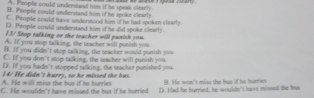 because ne aoesn t speak clearly .
A. People could understand him if he speak clearly.
B. People could understand him if he spoke clearly.
C. People could have understood him if he had spoken clearly.
D. People could understand him if he did spoke clearly.
13/ Stop talking or the teacher will punish you.
A. If you stop talking, the teacher will punish you.
B. If you didn't stop talking, the teacher would punish you.
C. If you don't stop talking, the teacher will punish you.
D. If you hadn't stopped talking, the teacher punished you.
14/ He didn't hurry, so he missed the bus.
A. He will miss the bus if he hurries B. He won't miss the bus if he hurries
C. He wouldn't have missed the bus if he hurried D. Had he hurried, he wouldn't have missed the bus