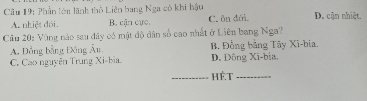 Phần lớn lãnh thổ Liên bang Nga có khí hậu
A. nhiệt đới. B. cận cực. C. ôn đới.
D. cận nhiệt.
Câu 20: Vùng nào sau đây có mật độ dân số cao nhất ở Liên bang Nga?
A. Đồng bằng Đông Âu. B. Đồng bằng Tây Xi-bia.
C. Cao nguyên Trung Xi-bia. D. Đông Xi-bia.
_Hét_