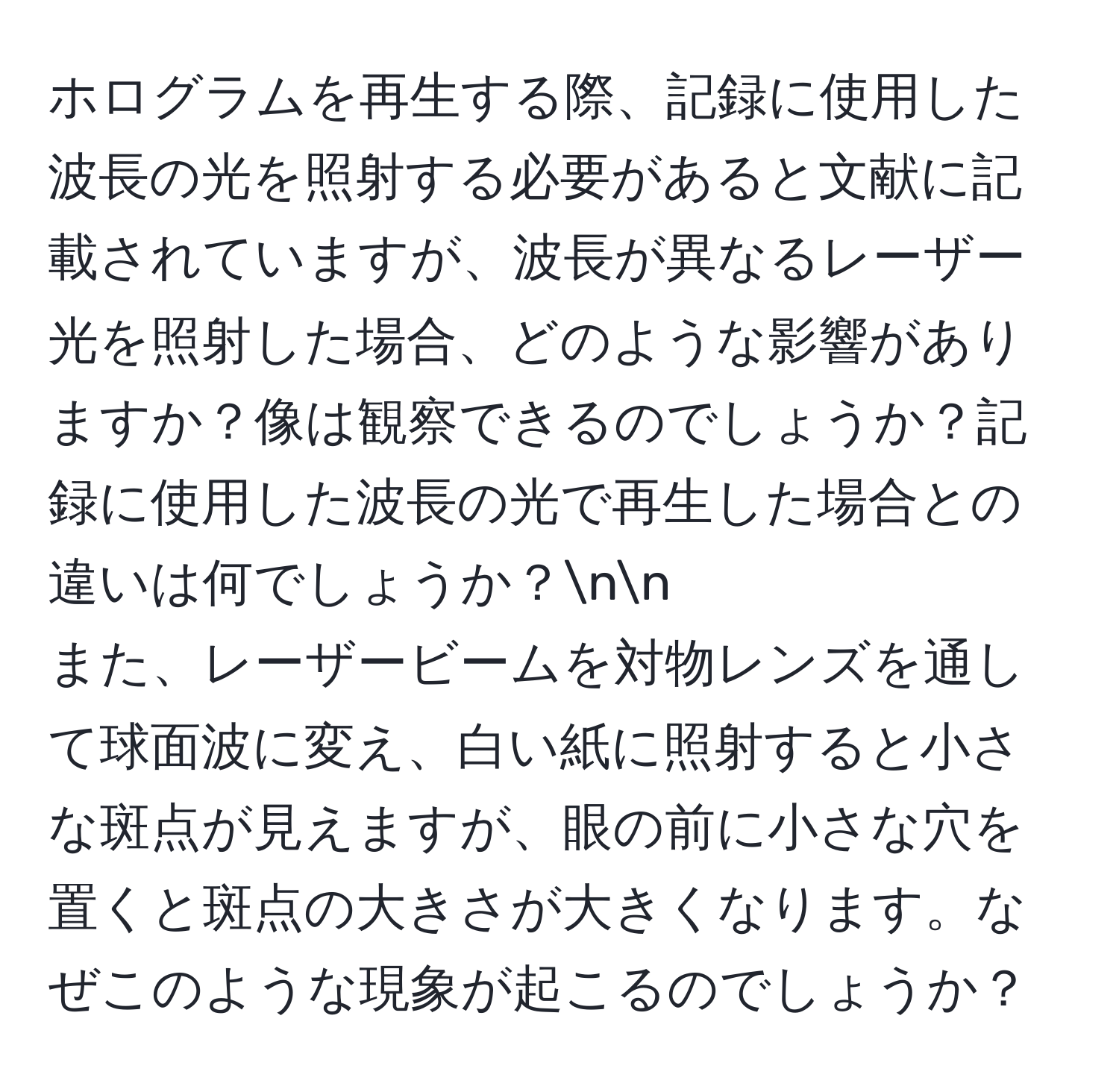 ホログラムを再生する際、記録に使用した波長の光を照射する必要があると文献に記載されていますが、波長が異なるレーザー光を照射した場合、どのような影響がありますか？像は観察できるのでしょうか？記録に使用した波長の光で再生した場合との違いは何でしょうか？nn
また、レーザービームを対物レンズを通して球面波に変え、白い紙に照射すると小さな斑点が見えますが、眼の前に小さな穴を置くと斑点の大きさが大きくなります。なぜこのような現象が起こるのでしょうか？