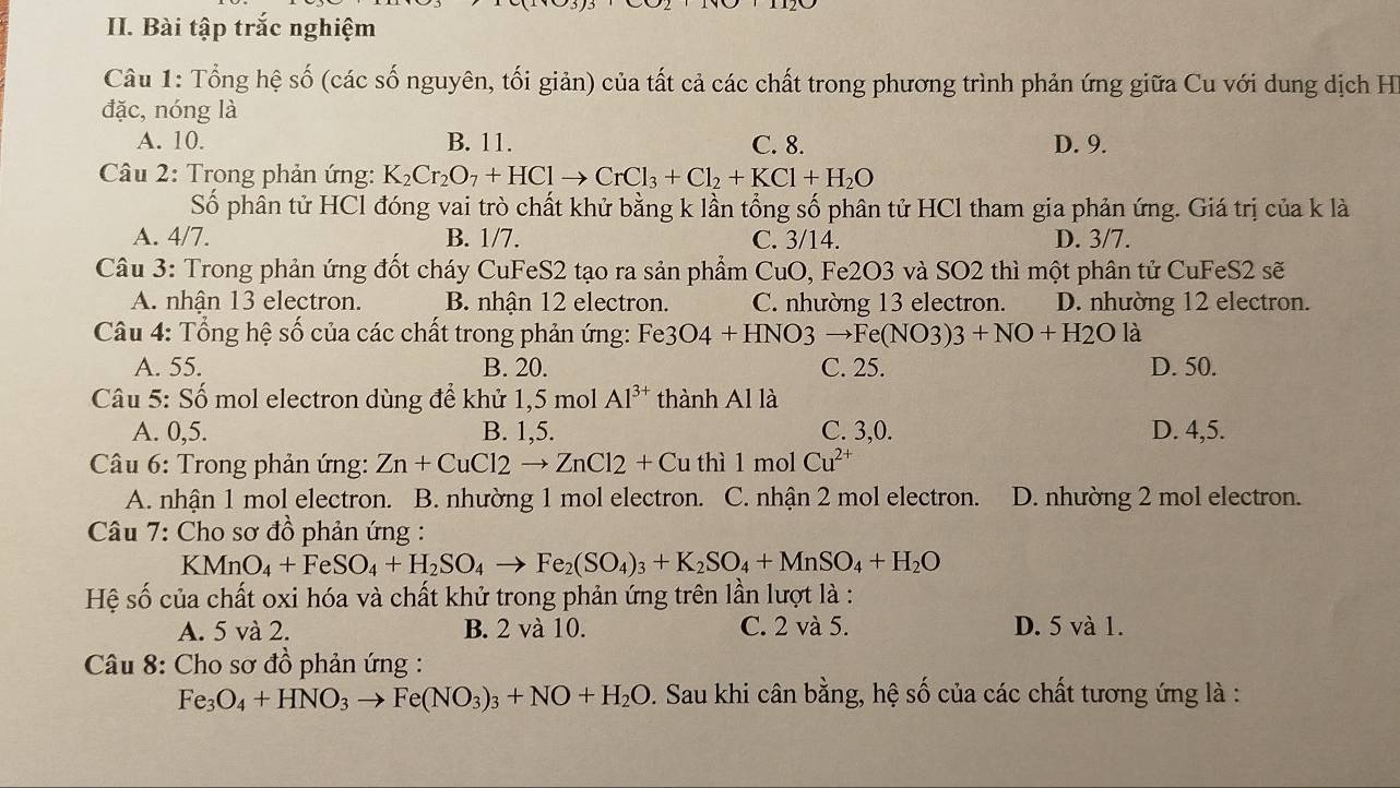 Bài tập trắc nghiệm
Câu 1: Tổng hệ số (các số nguyên, tối giản) của tất cả các chất trong phương trình phản ứng giữa Cu với dung dịch H
đặc, nóng là
A. 10. B. 11. C. 8. D. 9.
Câu 2: Trong phản ứng: K_2Cr_2O_7+HClto CrCl_3+Cl_2+KCl+H_2O
Số phân tử HCl đóng vai trò chất khử bằng k lần tổng số phân tử HCl tham gia phản ứng. Giá trị của k là
A. 4/7. B. 1/7. C. 3/14. D. 3/7.
Câu 3: Trong phản ứng đốt cháy CuFeS2 tạo ra sản phẩm CuO, Fe2O3 và SO2 thì một phân tử CuFeS2 sẽ
A. nhận 13 electron. B. nhận 12 electron. C. nhường 13 electron. D. nhường 12 electron.
*  Câu 4: Tổng hệ số của các chất trong phản ứng: Fe3 O4+HNO3to Fe(NO3)3+NO+H2O là
A. 55. B. 20. C. 25. D. 50.
Câu 5: Số mol electron dùng để khử 1,5 mol Al^(3+) thành Al là
A. 0,5. B. 1,5. C. 3,0. D. 4,5.
Câu 6: Trong phản ứng: Zn+CuCl2to ZnCl2+Cuthi1 mol Cu^(2+)
A. nhận 1 mol electron. B. nhường 1 mol electron. C. nhận 2 mol electron. D. nhường 2 mol electron.
Câu 7: Cho sơ đồ phản ứng :
KMnO_4+FeSO_4+H_2SO_4to Fe_2(SO_4)_3+K_2SO_4+MnSO_4+H_2O
Hệ số của chất oxi hóa và chất khử trong phản ứng trên lần lượt là :
A. 5 và 2. B. 2 và 10. C. 2 và 5. D. 5 và 1.
*  Câu 8: Cho sơ đồ phản ứng :
Fe_3O_4+HNO_3to Fe(NO_3)_3+NO+H_2O :. Sau khi cân bằng, hệ số của các chất tương ứng là :